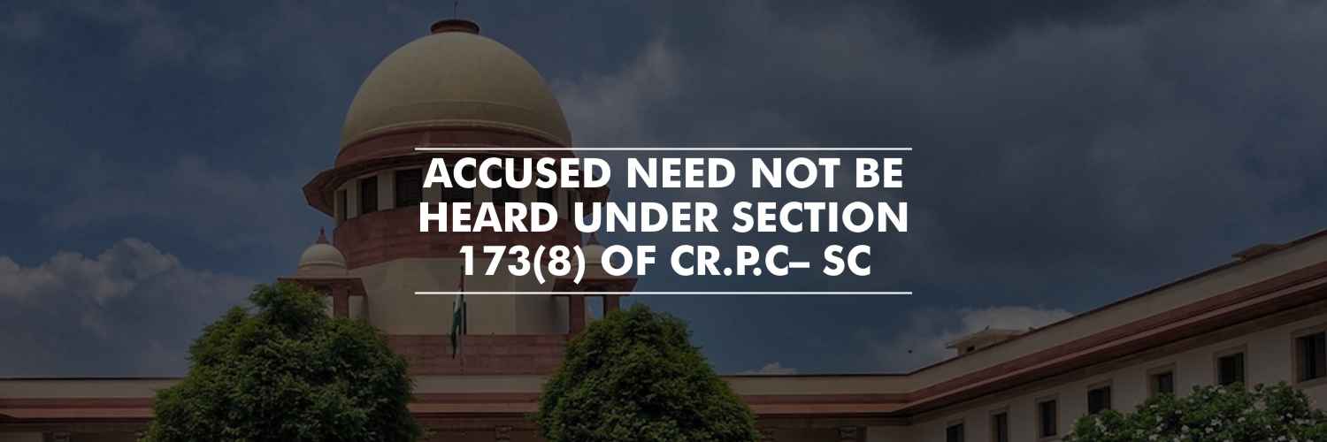 Accused need not be heard under Section 173(8) of Cr.P.C– Supreme Court