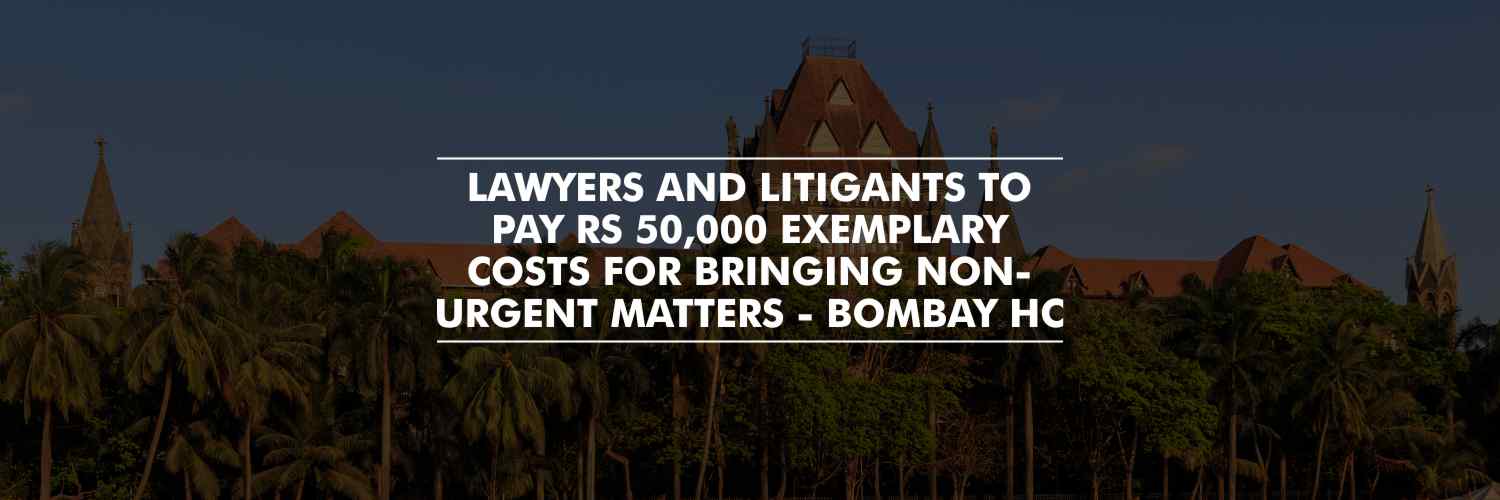 Lawyers and Litigants to pay Rs 50,000 exemplary costs for bringing Non-Urgent matters – Bombay High Court