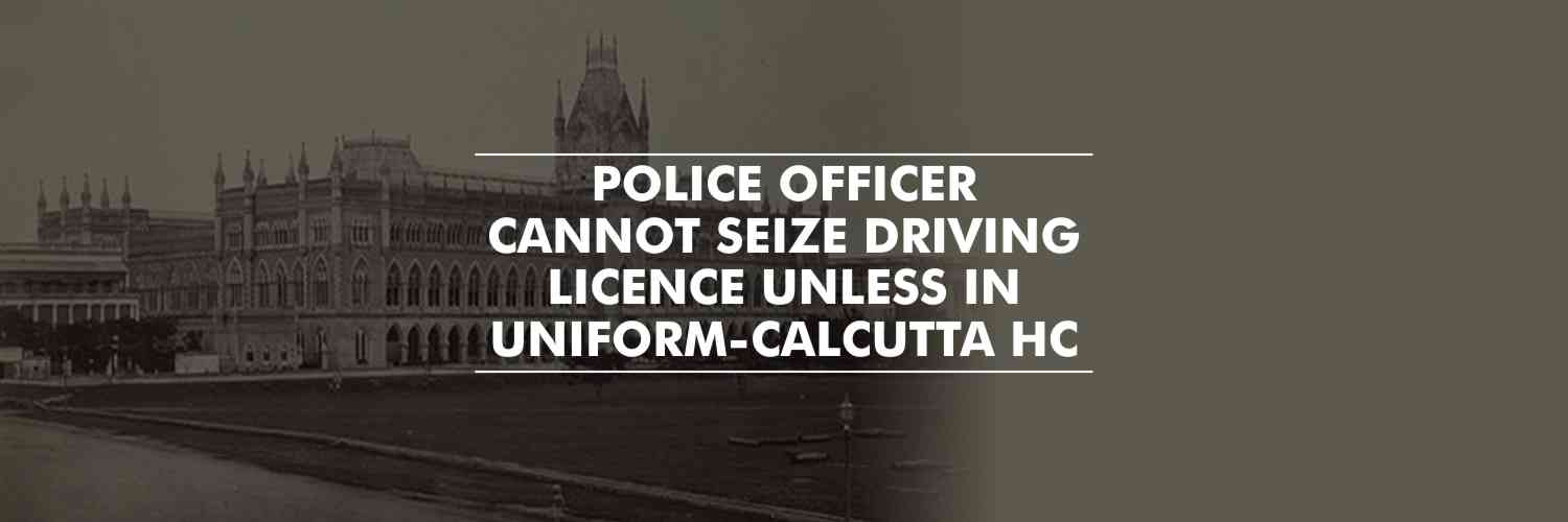 Police officer cannot seize driving licence unless in uniform – Calcutta HC