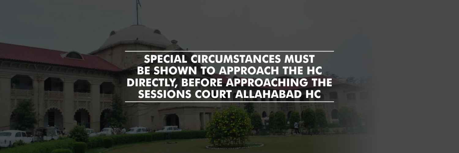 Special circumstances must be shown to approach the HC directly, before approaching the Sessions court – Allahabad High Court