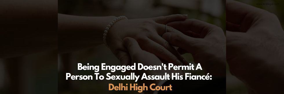 Being Engaged Doesn’t Permit A Person To Sexually Assault His Fiancé: Delhi High Court