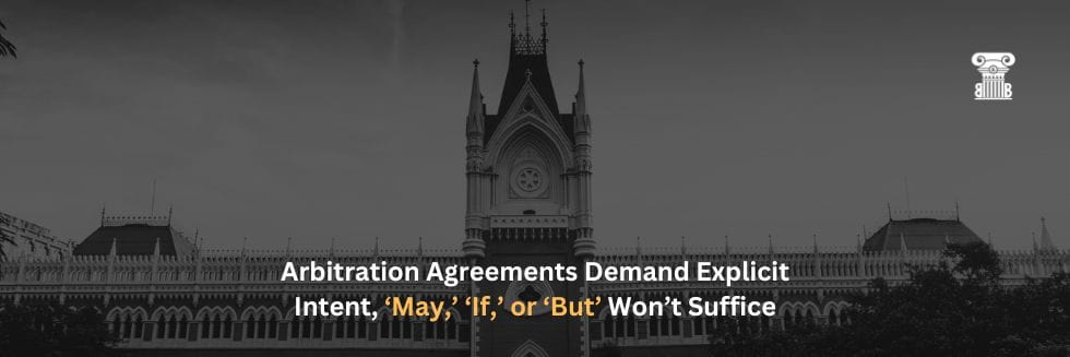 Calcutta HC Stresses Clarity: Arbitration Agreements Demand Explicit Intent, ‘May,’ ‘If,’ or ‘But’ Won’t Suffice