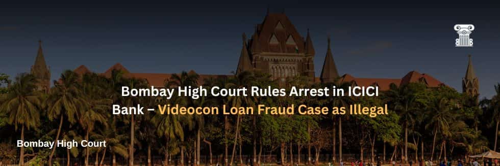 Bombay High Court Rules Arrest in ICICI Bank – Videocon Loan Fraud Case as Illegal