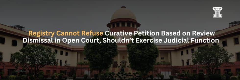 Supreme Court: Registry Cannot Refuse Curative Petition Based on Review Dismissal in Open Court, Shouldn’t Exercise Judicial Function