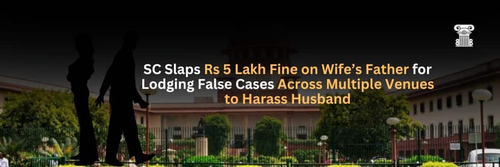 SC Slaps Rs 5 Lakh Fine on Wife’s Father for Lodging False Cases Across Multiple Venues to Harass Husband